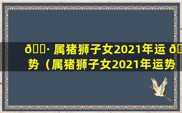 🌷 属猪狮子女2021年运 🐝 势（属猪狮子女2021年运势怎么样）